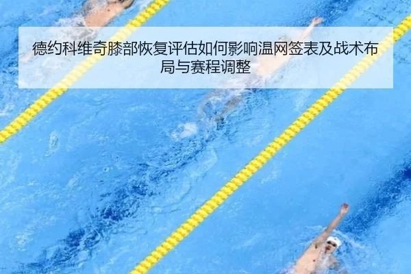 德约科维奇膝部恢复评估如何影响温网签表及战术布局与赛程调整