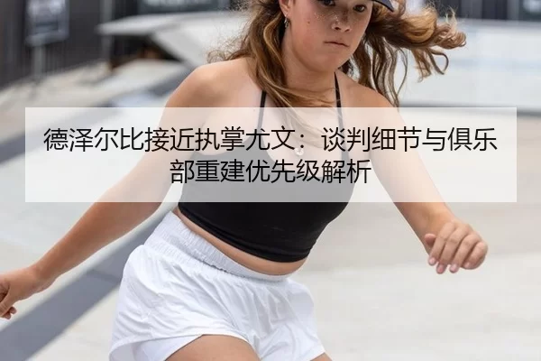 德泽尔比接近执掌尤文：谈判细节与俱乐部重建优先级解析